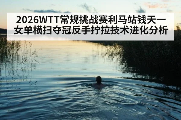 2026WTT常规挑战赛利马站钱天一女单横扫夺冠反手拧拉技术进化分析