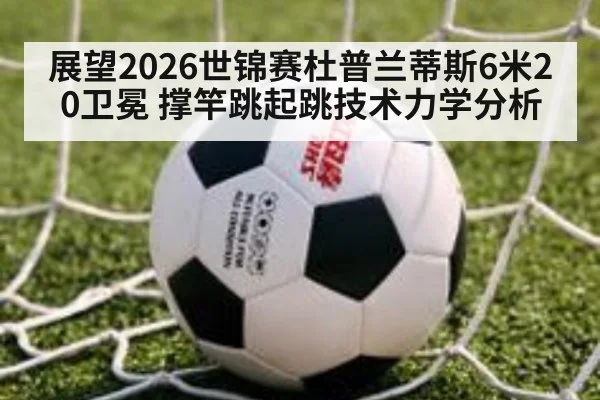 展望2026世锦赛杜普兰蒂斯6米20卫冕 撑竿跳起跳技术力学分析